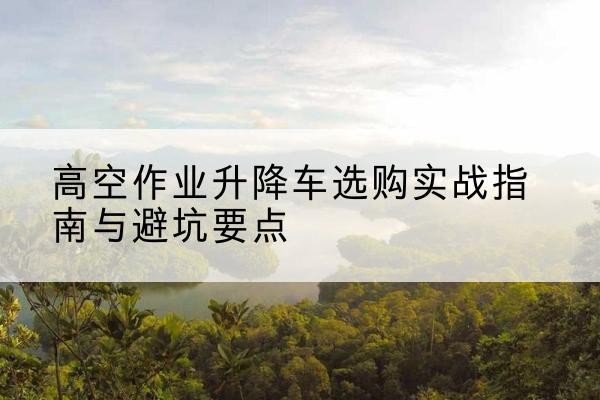 揭西升降车怎么选-高空作业升降车选购实战指南与避坑要点