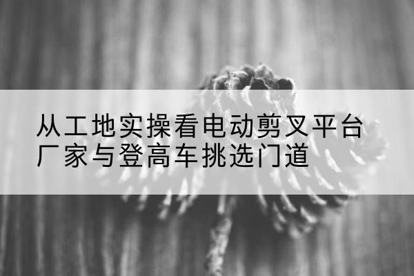 揭西电动剪叉升降平台厂家-从工地实操看电动剪叉平台厂家与登高车挑选门道