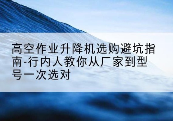 揭西升降平台厂家-高空作业升降机选购避坑指南-行内人教你从厂家到型号一次选对