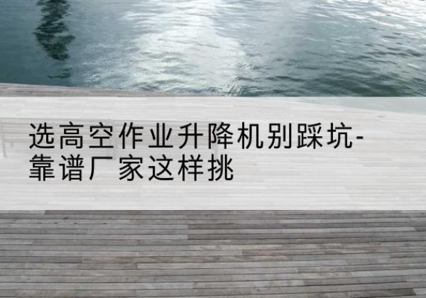 揭西剪叉式升降机厂家-选高空作业升降机别踩坑-靠谱厂家这样挑