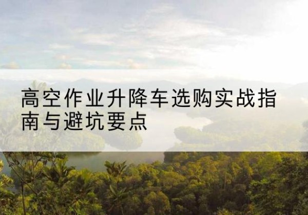 揭西升降车怎么选-高空作业升降车选购实战指南与避坑要点