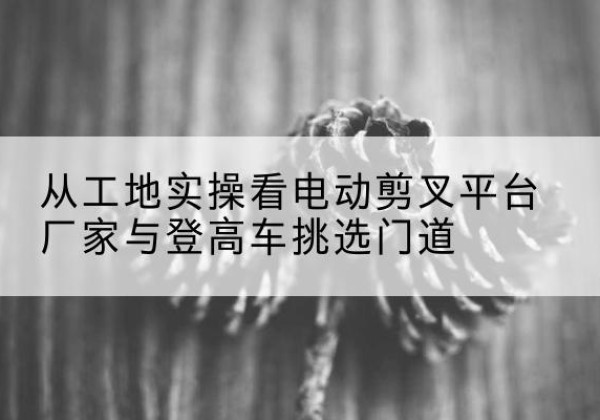 揭西电动剪叉升降平台厂家-从工地实操看电动剪叉平台厂家与登高车挑选门道