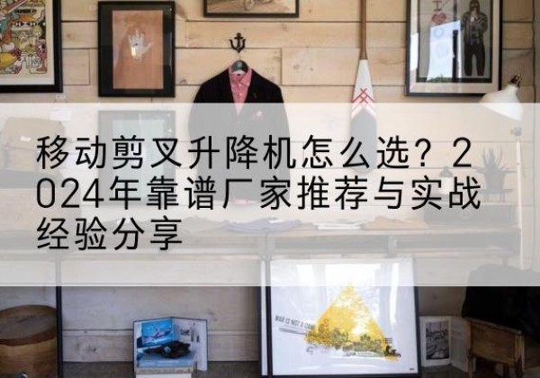 揭西升降平台厂家推荐-移动剪叉升降机怎么选？2024年靠谱厂家推荐与实战经验分享